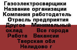 Газоэлектросварщики › Название организации ­ Компания-работодатель › Отрасль предприятия ­ Другое › Минимальный оклад ­ 1 - Все города Работа » Вакансии   . Тверская обл.,Нелидово г.